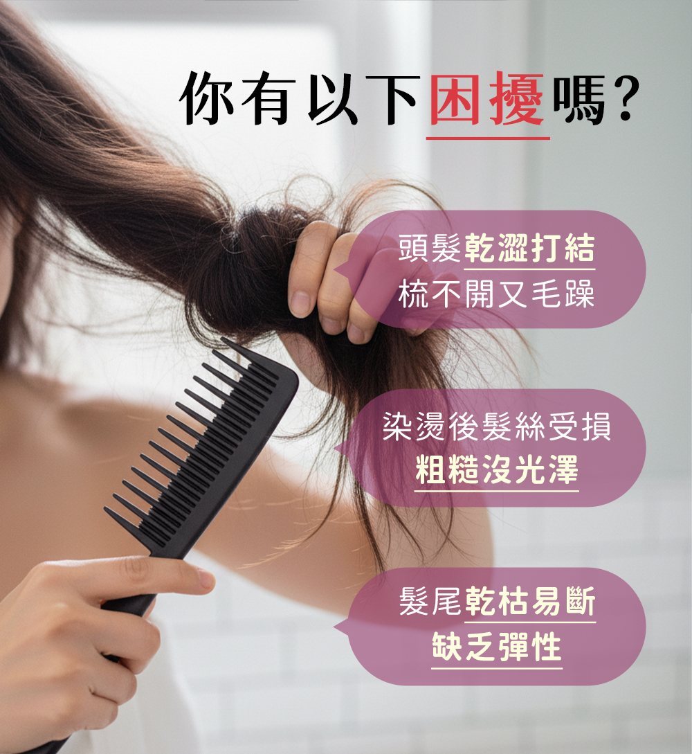 你有以下困擾嗎？頭髮乾澀打結 梳不開又毛躁 染燙後髮絲受損 粗糙沒光澤 髮尾乾枯易斷 缺乏彈性