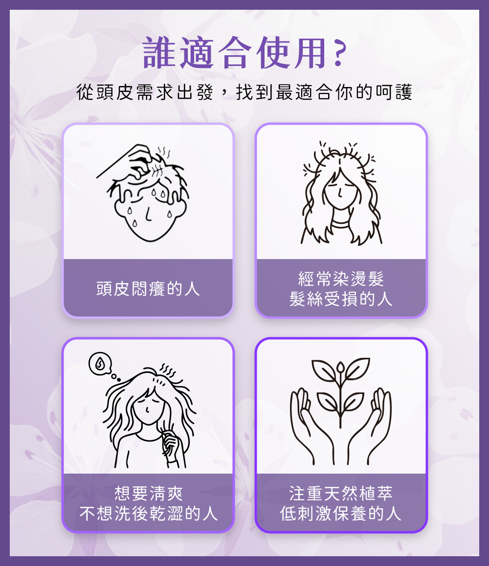 誰適合使用？從頭皮需求出發，找到最適合你的呵護 頭皮悶癢的人 經常染燙髮 髮絲受損的人 想要清爽 不想洗後乾澀的人 注重天然植萃 低刺激保養的人